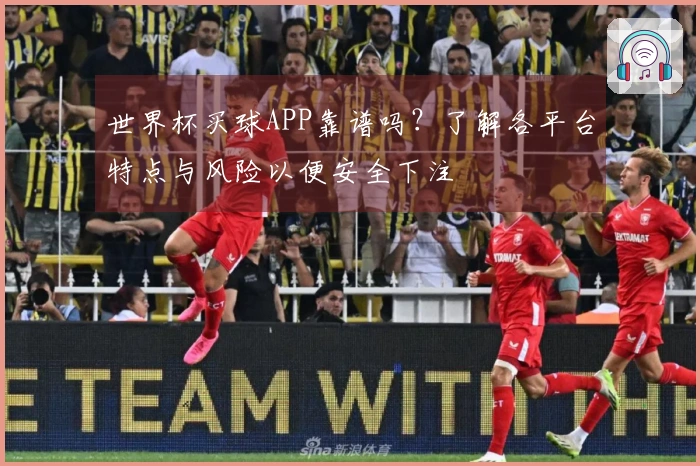 世界杯买球APP靠谱吗？了解各平台特点与风险以便安全下注